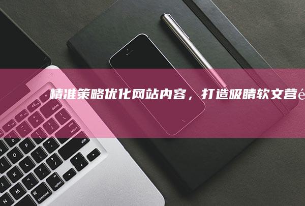 精准策略：优化网站内容，打造吸睛软文营销