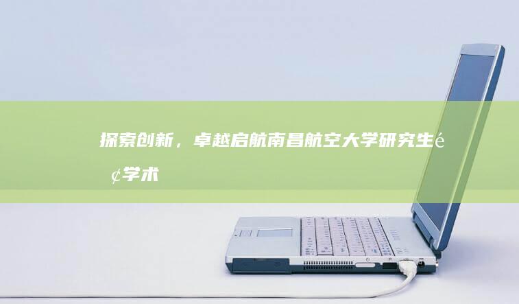 探索创新，卓越启航：南昌航空大学研究生院学术之旅